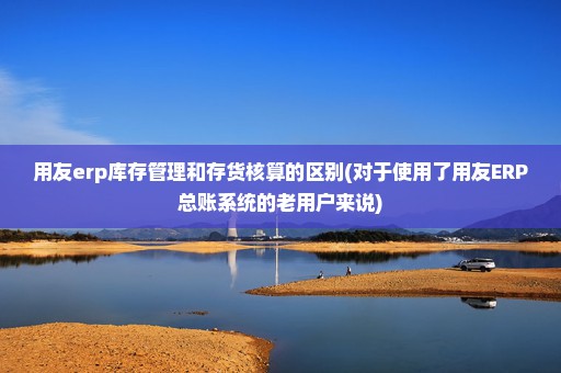 用友erp库存管理和存货核算的区别(对于使用了用友ERP总账系统的老用户来说)