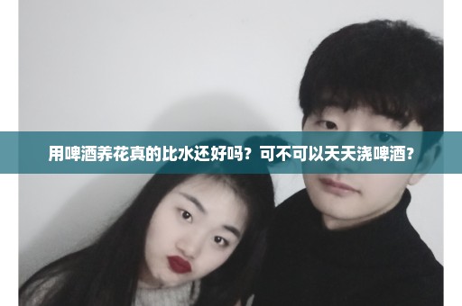 用啤酒养花真的比水还好吗？可不可以天天浇啤酒？