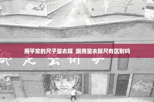 用平常的尺子量衣服  跟用量衣服尺有区别吗