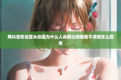 用抖音前设置头拍摄为什么人会很白模糊看不清楚怎么回事