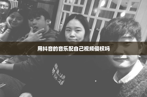 用抖音的音乐配自己视频侵权吗