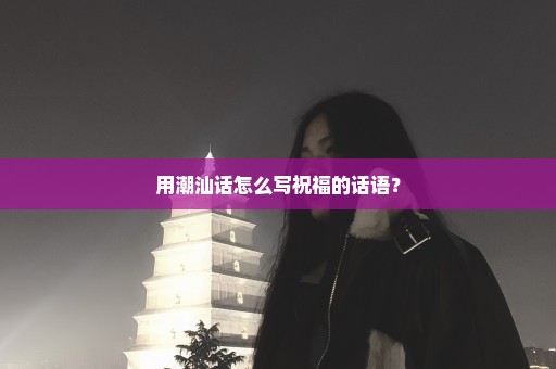 用潮汕话怎么写祝福的话语？