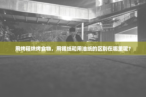 用烤箱烘烤食物，用锡纸和用油纸的区别在哪里呢？