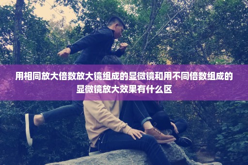 用相同放大倍数放大镜组成的显微镜和用不同倍数组成的显微镜放大效果有什么区