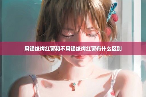 用锡纸烤红薯和不用锡纸烤红薯有什么区别