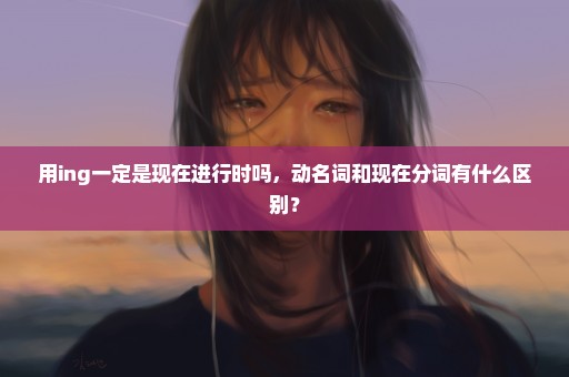 用ing一定是现在进行时吗，动名词和现在分词有什么区别？