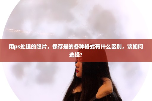 用ps处理的照片，保存是的各种格式有什么区别，该如何选择?