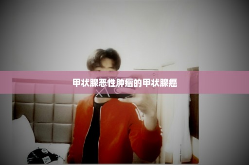甲状腺恶性肿瘤的甲状腺癌