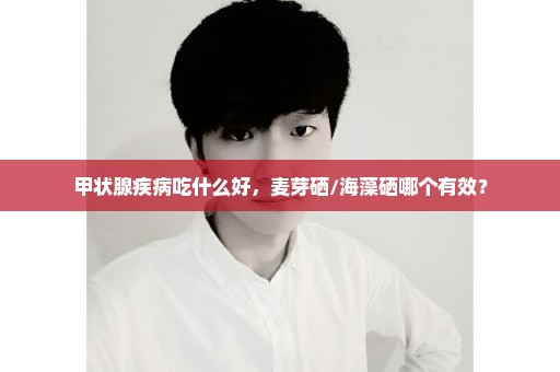甲状腺疾病吃什么好，麦芽硒/海藻硒哪个有效？