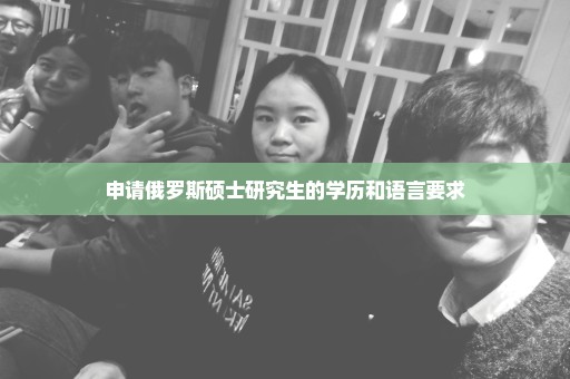 申请俄罗斯硕士研究生的学历和语言要求