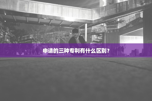 申请的三种专利有什么区别？