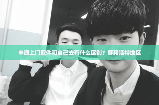申通上门取件和自己去有什么区别？呼和浩特地区