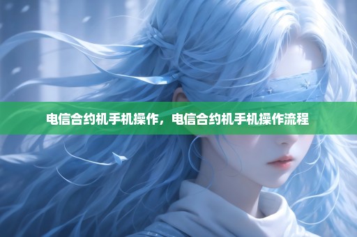 电信合约机手机操作，电信合约机手机操作流程 