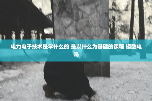 电力电子技术是学什么的 是以什么为基础的课程 模数电吗