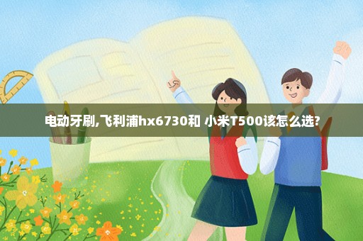 电动牙刷,飞利浦hx6730和 小米T500该怎么选?