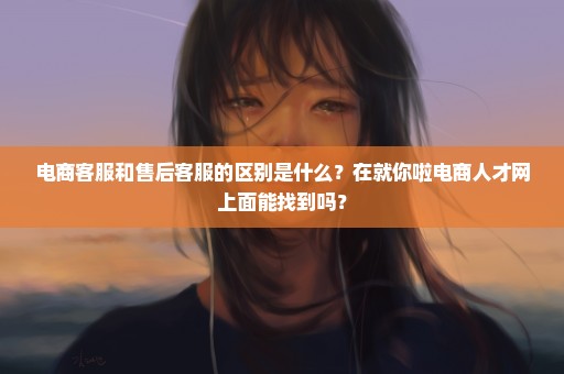 电商客服和售后客服的区别是什么？在就你啦电商人才网上面能找到吗？