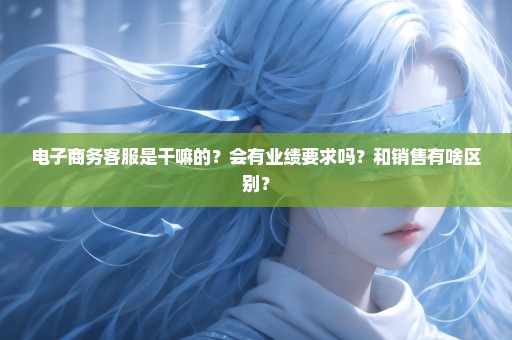 电子商务客服是干嘛的？会有业绩要求吗？和销售有啥区别？