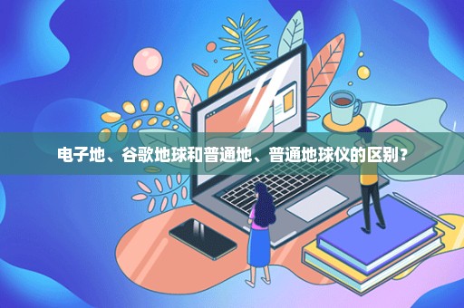 电子地、谷歌地球和普通地、普通地球仪的区别？