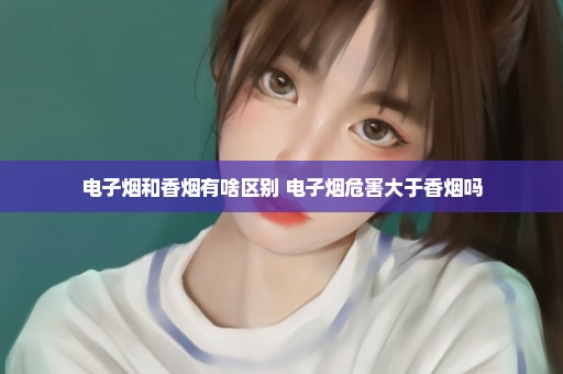 电子烟和香烟有啥区别 电子烟危害大于香烟吗