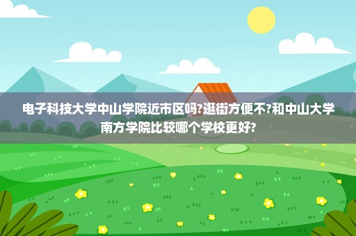 电子科技大学中山学院近市区吗?逛街方便不?和中山大学南方学院比较哪个学校更好?