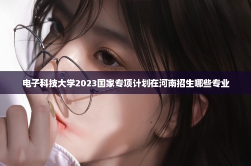 电子科技大学2023国家专项计划在河南招生哪些专业