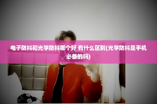 电子防抖和光学防抖哪个好 有什么区别(光学防抖是手机必备的吗)