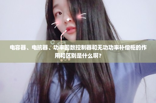 电容器、电抗器、功率因数控制器和无功功率补偿柜的作用和区别是什么啊？