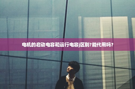 电机的启动电容和运行电容j区别?能代用吗？