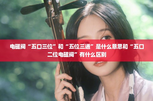 电磁阀“五口三位”和“五位三通”是什么意思和“五口二位电磁阀”有什么区别