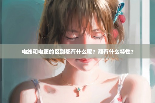 电线和电缆的区别都有什么呢？都有什么特性？