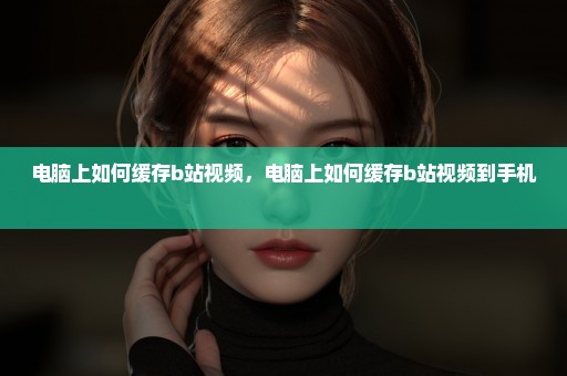 电脑上如何缓存b站视频，电脑上如何缓存b站视频到手机 