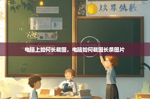电脑上如何长截图，电脑如何截图长条图片 