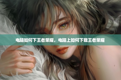电脑如何下王者荣耀，电脑上如何下载王者荣耀 