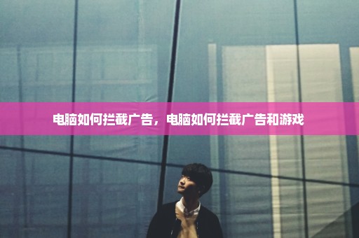 电脑如何拦截广告，电脑如何拦截广告和游戏 