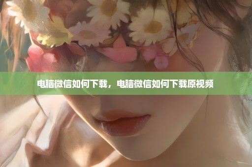 电脑微信如何下载，电脑微信如何下载原视频 