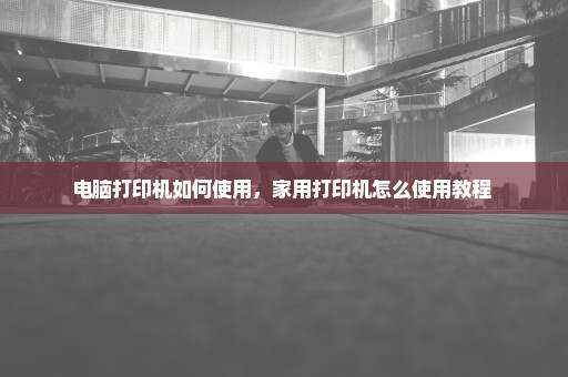 电脑打印机如何使用，家用打印机怎么使用教程 