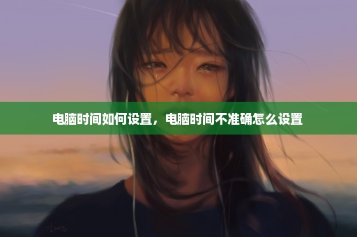 电脑时间如何设置，电脑时间不准确怎么设置 