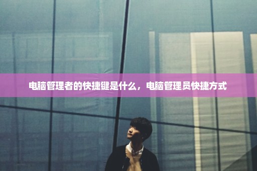 电脑管理者的快捷键是什么，电脑管理员快捷方式 