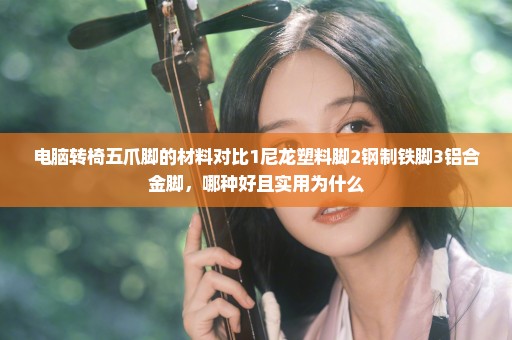 电脑转椅五爪脚的材料对比1尼龙塑料脚2钢制铁脚3铝合金脚，哪种好且实用为什么