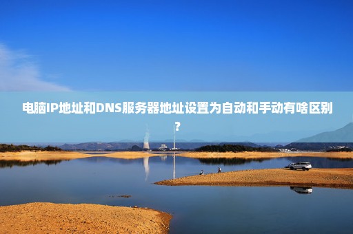 电脑IP地址和DNS服务器地址设置为自动和手动有啥区别？