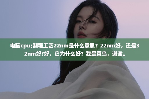 电脑cpu;制程工艺22nm是什么意思？22nm好，还是32nm好?好，它为什么好？我是菜鸟，谢谢。