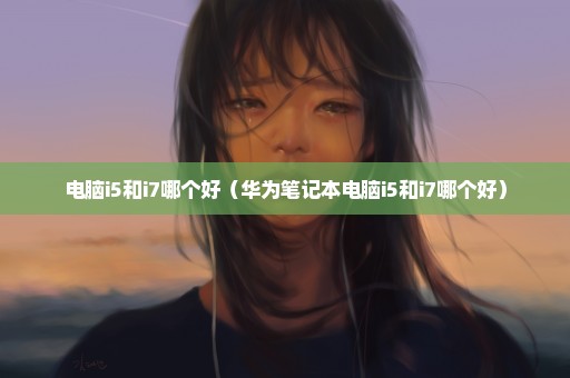 电脑i5和i7哪个好（华为笔记本电脑i5和i7哪个好）