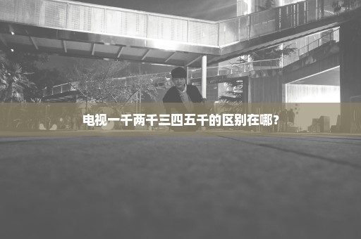 电视一千两千三四五千的区别在哪？