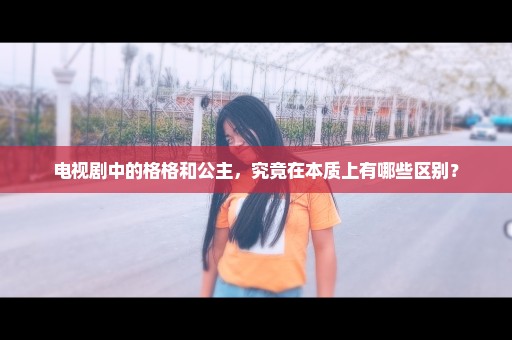 电视剧中的格格和公主，究竟在本质上有哪些区别？