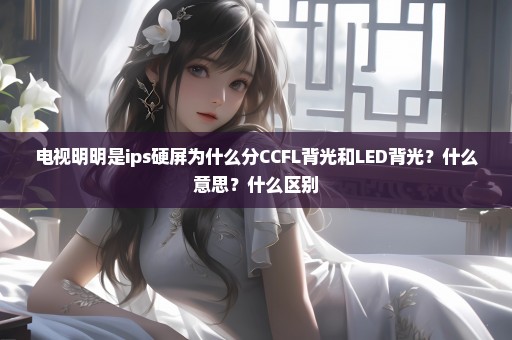 电视明明是ips硬屏为什么分CCFL背光和LED背光？什么意思？什么区别