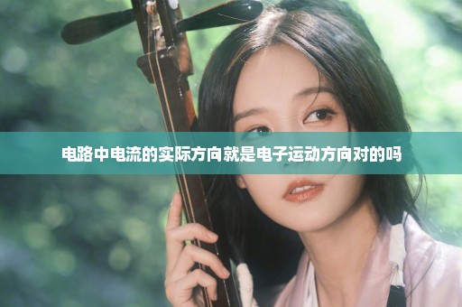 电路中电流的实际方向就是电子运动方向对的吗