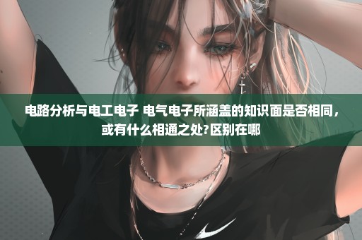 电路分析与电工电子 电气电子所涵盖的知识面是否相同，或有什么相通之处?区别在哪
