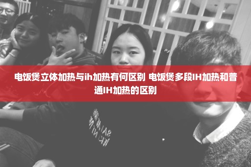 电饭煲立体加热与ih加热有何区别 电饭煲多段IH加热和普通IH加热的区别