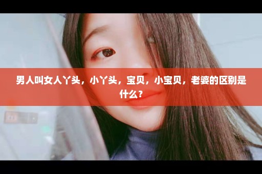 男人叫女人丫头，小丫头，宝贝，小宝贝，老婆的区别是什么？