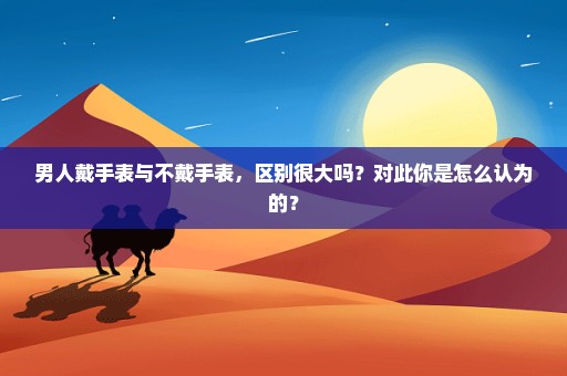男人戴手表与不戴手表，区别很大吗？对此你是怎么认为的？